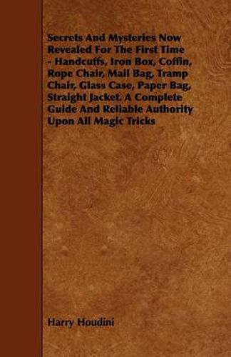 Secrets And Mysteries Now Revealed For The First Time - Handcuffs, Iron Box, Coffin, Rope Chair, Mail Bag, Tramp Chair, Glass Case, Paper Bag, Straight Jacket. A Complete Guide And Reliable Authority Upon All Magic Tricks