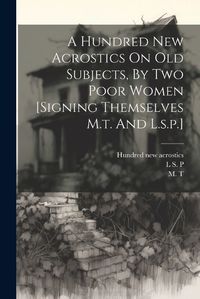 Cover image for A Hundred New Acrostics On Old Subjects, By Two Poor Women [signing Themselves M.t. And L.s.p.]