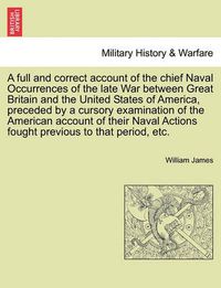 Cover image for A Full and Correct Account of the Chief Naval Occurrences of the Late War Between Great Britain and the United States of America, Preceded by a Cursory Examination of the American Account of Their Naval Actions Fought Previous to That Period, Etc.