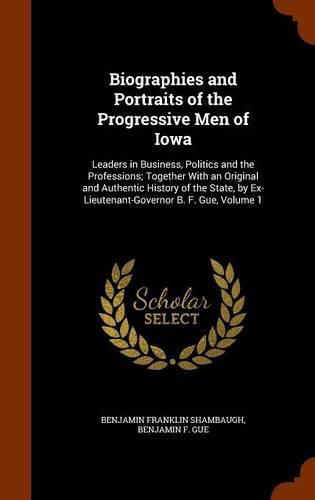 Biographies and Portraits of the Progressive Men of Iowa: Leaders in Business, Politics and the Professions; Together with an Original and Authentic History of the State, by Ex-Lieutenant-Governor B. F. Gue, Volume 1