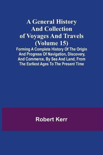 Cover image for A General History and Collection of Voyages and Travels (Volume 15); Forming A Complete History Of The Origin And Progress Of Navigation, Discovery, And Commerce, By Sea And Land, From The Earliest Ages To The Present Time