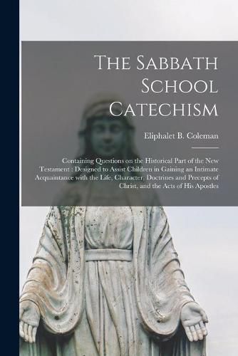 Cover image for The Sabbath School Catechism [microform]: Containing Questions on the Historical Part of the New Testament: Designed to Assist Children in Gaining an Intimate Acquaintance With the Life, Character, Doctrines and Precepts of Christ, and the Acts Of...