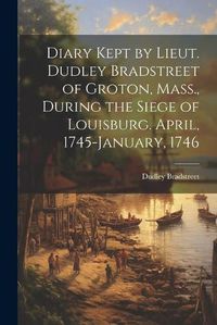 Cover image for Diary Kept by Lieut. Dudley Bradstreet of Groton, Mass., During the Siege of Louisburg. April, 1745-January, 1746