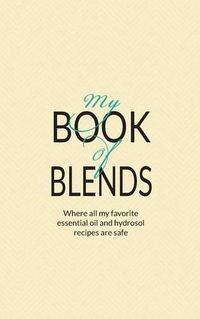 Cover image for My Book Of Blends: Where I keep all my favorite essential oils and hydrosol blend recipes safe