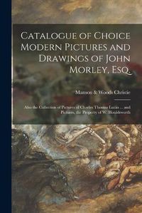 Cover image for Catalogue of Choice Modern Pictures and Drawings of John Morley, Esq.: Also the Collection of Pictures of Charles Thomas Lucas ... and Pictures, the Property of W. Houldsworth