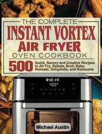 Cover image for The Complete Instant Vortex Air Fryer Oven Cookbook: 500 Quick, Savory and Creative Recipes to Air Fry, Roaste, Broil, Bake, Reheate, Dehydrate, and Rotisserie