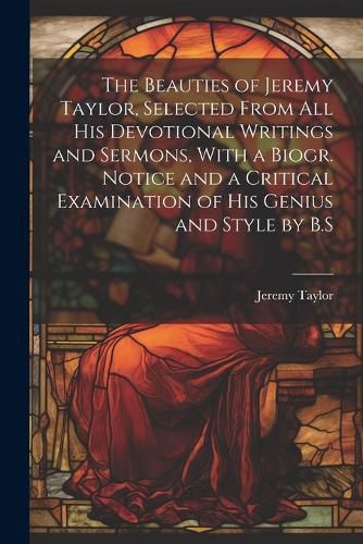 Cover image for The Beauties of Jeremy Taylor, Selected From All His Devotional Writings and Sermons, With a Biogr. Notice and a Critical Examination of His Genius and Style by B.S