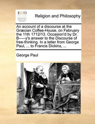 An Account of a Discourse at the Gr]cian Coffee-House, on February the 11th 1712/13. Occasion'd by Dr. B-----Y's Answer to the Discourse of Free-Thinking. in a Letter from George Paul, ... to Francis Dickins, ...