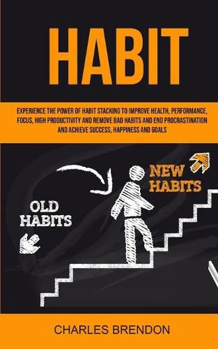 Cover image for Habit: Experience The Power of Habit Stacking To Improve Health, Performance, Focus, High Productivity, And Remove Bad Habits And End Procrastination And Achieve Success, Happiness And Goals