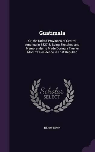 Cover image for Guatimala: Or, the United Provinces of Central America in 1827-8; Being Sketches and Memorandums Made During a Twelve Month's Residence in That Republic