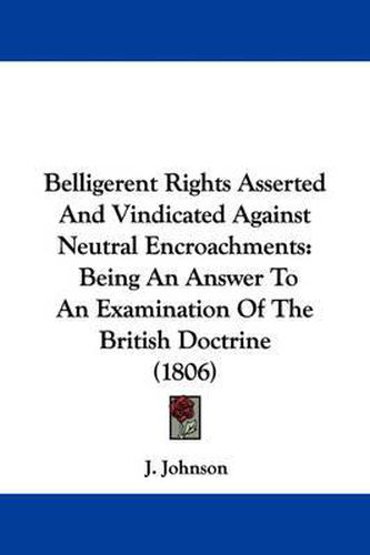 Cover image for Belligerent Rights Asserted And Vindicated Against Neutral Encroachments: Being An Answer To An Examination Of The British Doctrine (1806)