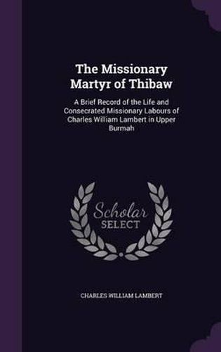 The Missionary Martyr of Thibaw: A Brief Record of the Life and Consecrated Missionary Labours of Charles William Lambert in Upper Burmah