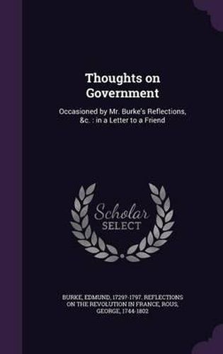 Cover image for Thoughts on Government: Occasioned by Mr. Burke's Reflections, &C.: In a Letter to a Friend