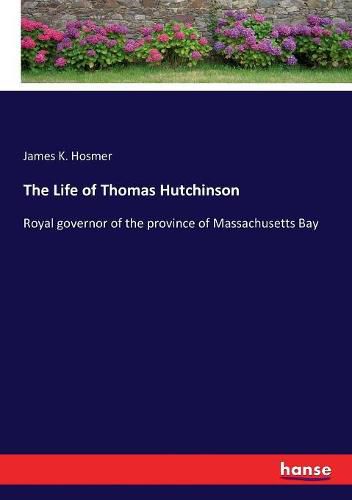 The Life of Thomas Hutchinson: Royal governor of the province of Massachusetts Bay