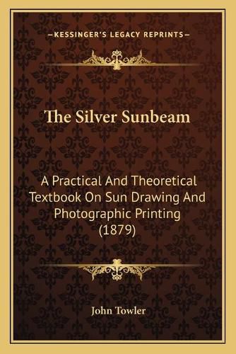 Cover image for The Silver Sunbeam: A Practical and Theoretical Textbook on Sun Drawing and Photographic Printing (1879)