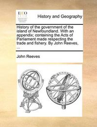 Cover image for History of the Government of the Island of Newfoundland. with an Appendix; Containing the Acts of Parliament Made Respecting the Trade and Fishery. by John Reeves, ...