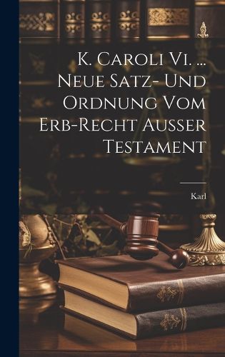 Cover image for K. Caroli Vi. ... Neue Satz- Und Ordnung Vom Erb-recht Ausser Testament