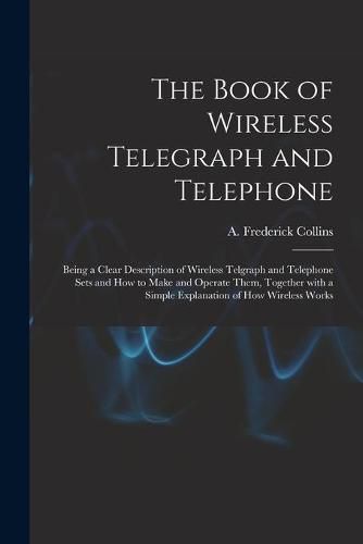 Cover image for The Book of Wireless Telegraph and Telephone: Being a Clear Description of Wireless Telgraph and Telephone Sets and How to Make and Operate Them, Together With a Simple Explanation of How Wireless Works