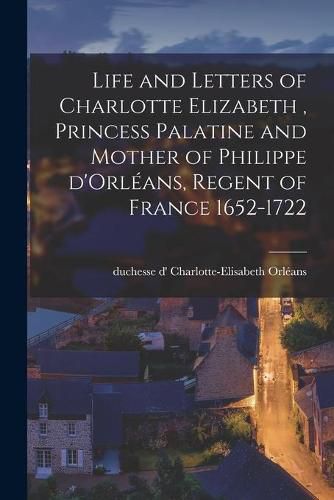 Life and Letters of Charlotte Elizabeth [microform], Princess Palatine and Mother of Philippe D'Orleans, Regent of France 1652-1722