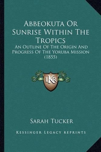 Abbeokuta or Sunrise Within the Tropics Abbeokuta or Sunrise Within the Tropics: An Outline of the Origin and Progress of the Yoruba Mission an Outline of the Origin and Progress of the Yoruba Mission (1855) (1855)