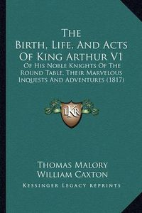 Cover image for The Birth, Life, and Acts of King Arthur V1: Of His Noble Knights of the Round Table, Their Marvelous Inquests and Adventures (1817)