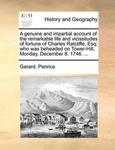 Cover image for A Genuine and Impartial Account of the Remarkable Life and Vicissitudes of Fortune of Charles Ratcliffe, Esq; Who Was Beheaded on Tower-Hill, Monday, December 8. 1746. ...