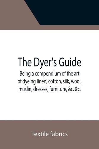 Cover image for The Dyer's Guide Being a compendium of the art of dyeing linen, cotton, silk, wool, muslin, dresses, furniture, &c. &c.; with the method of scouring wool, bleaching cotton, &c., and directions for ungumming silk, and for whitening and sulphuring silk and wool;