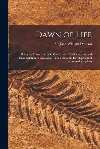 Dawn of Life: Being the History of the Oldest Known Fossil Remains, and Their Relation to Geological Time and to the Development of the Animal Kingdom