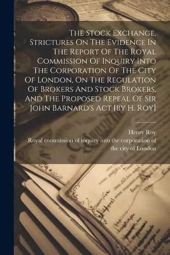 The Stock Exchange, Strictures On The Evidence In The Report Of The Royal Commission Of Inquiry Into The Corporation Of The City Of London, On The Regulation Of Brokers And Stock Brokers, And The Proposed Repeal Of Sir John Barnard's Act [by H. Roy]