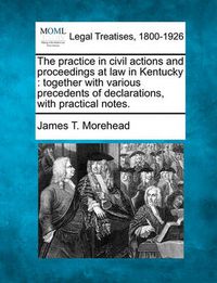 Cover image for The practice in civil actions and proceedings at law in Kentucky: together with various precedents of declarations, with practical notes.