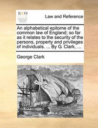 Cover image for An Alphabetical Epitome of the Common Law of England; So Far as It Relates to the Security of the Persons, Property and Privileges of Individuals. ... by G. Clark, ...