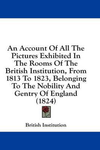 Cover image for An Account of All the Pictures Exhibited in the Rooms of the British Institution, from 1813 to 1823, Belonging to the Nobility and Gentry of England (1824)