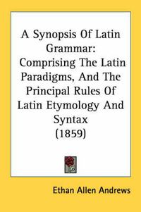 Cover image for A Synopsis of Latin Grammar: Comprising the Latin Paradigms, and the Principal Rules of Latin Etymology and Syntax (1859)