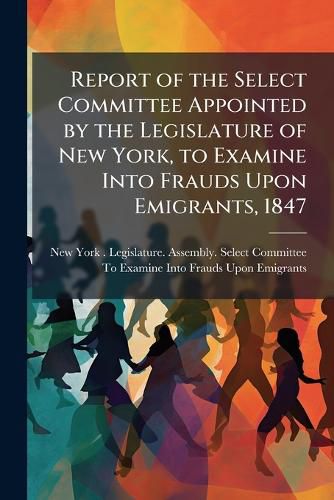 Cover image for Report of the Select Committee Appointed by the Legislature of New York, to Examine Into Frauds Upon Emigrants, 1847