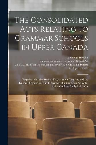 The Consolidated Acts Relating to Grammar Schools in Upper Canada [microform]: Together With the Revised Programme of Studies, and the General Regulations and Instructions for Grammar Schools: With a Copious Analytical Index