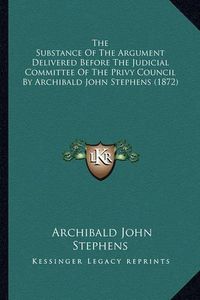 Cover image for The Substance of the Argument Delivered Before the Judicial Committee of the Privy Council by Archibald John Stephens (1872)