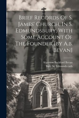 Cover image for Brief Records Of S. James' Church, In S. Edmundsbury, With Some Account Of The Founder [by A.b. Bevan]