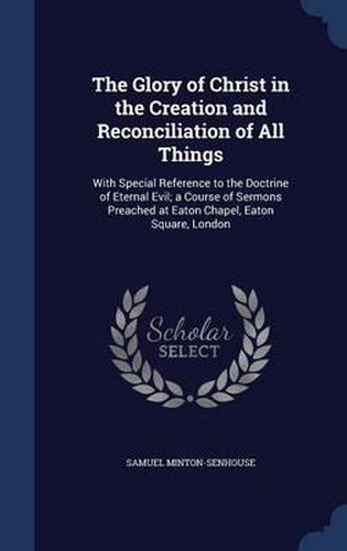 The Glory of Christ in the Creation and Reconciliation of All Things: With Special Reference to the Doctrine of Eternal Evil; A Course of Sermons Preached at Eaton Chapel, Eaton Square, London