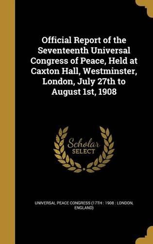 Cover image for Official Report of the Seventeenth Universal Congress of Peace, Held at Caxton Hall, Westminster, London, July 27th to August 1st, 1908