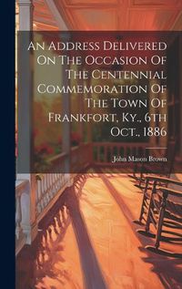 Cover image for An Address Delivered On The Occasion Of The Centennial Commemoration Of The Town Of Frankfort, Ky., 6th Oct., 1886