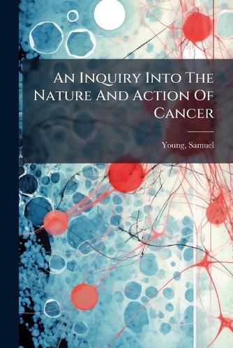 Cover image for An Inquiry Into the Nature and Action of Cancer: With a View to the Establishment of a Regular Mode of Curing That Disease by Natural Separation