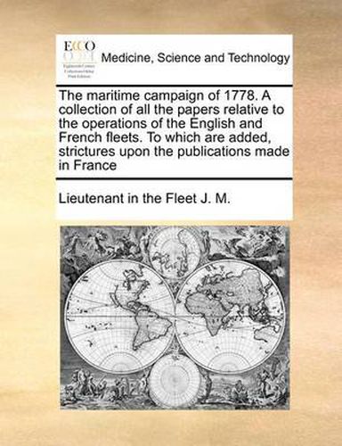 The Maritime Campaign of 1778. a Collection of All the Papers Relative to the Operations of the English and French Fleets. to Which Are Added, Strictures Upon the Publications Made in France