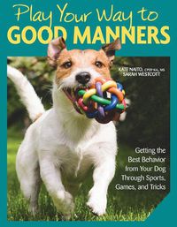 Cover image for Play Your Way to Good Manners: Getting the Best Behavior from Your Dog Through Sports, Games, and Tricks