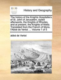 Cover image for The History of the Knights Hospitallers of St. John of Jerusalem, Styled Afterwards, the Knights of Rhodes, and at Present, the Knights of Malta. Translated from the French of Mons. L'Abb de Vertot. ... Volume 1 of 5