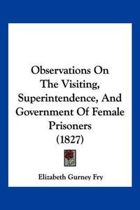 Cover image for Observations on the Visiting, Superintendence, and Government of Female Prisoners (1827)