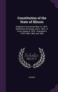 Cover image for Constitution of the State of Illinois: Adopted in Convention May 13, 1870; Ratified by the People July 2, 1870; In Force August 8, 1870; Amended in 1878, 1880, 1884, and 1886