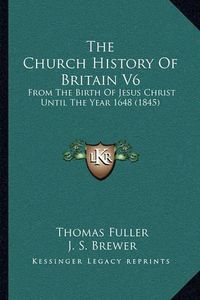 Cover image for The Church History of Britain V6 the Church History of Britain V6: From the Birth of Jesus Christ Until the Year 1648 (1845) from the Birth of Jesus Christ Until the Year 1648 (1845)