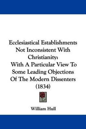 Cover image for Ecclesiastical Establishments Not Inconsistent With Christianity: With A Particular View To Some Leading Objections Of The Modern Dissenters (1834)