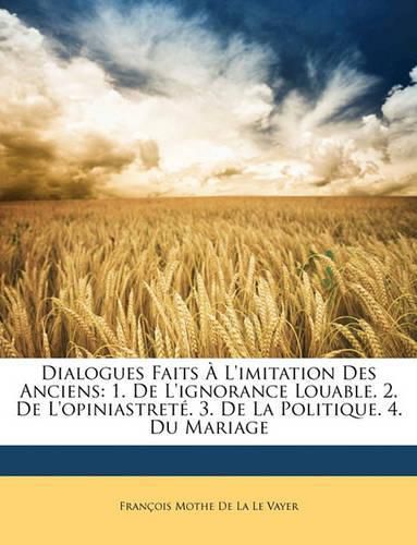 Dialogues Faits L'Imitation Des Anciens: 1. de L'Ignorance Louable. 2. de L'Opiniastret. 3. de La Politique. 4. Du Mariage