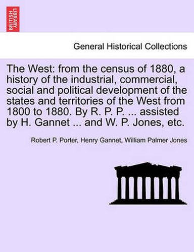 The West: From the Census of 1880, a History of the Industrial, Commercial, Social and Political Development of the States and Territories of the West from 1800 to 1880. by R. P. P. ... Assisted by H. Gannet ... and W. P. Jones, Etc.